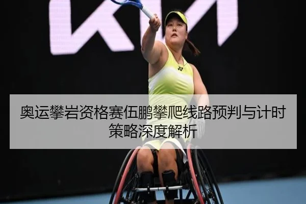 奥运攀岩资格赛伍鹏攀爬线路预判与计时策略深度解析